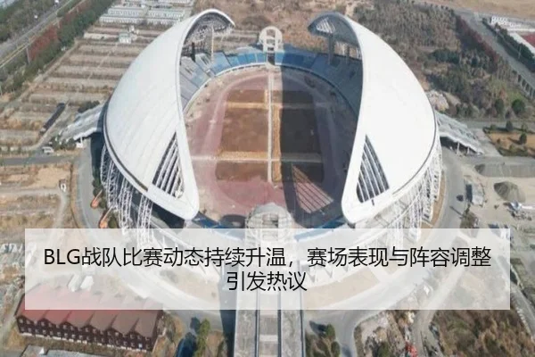 BLG战队比赛动态持续升温，赛场表现与阵容调整引发热议